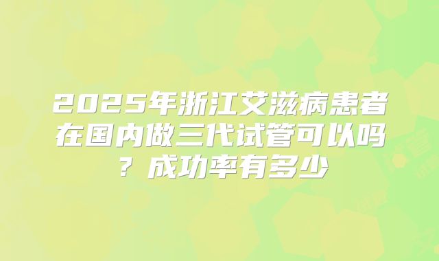 2025年浙江艾滋病患者在国内做三代试管可以吗？成功率有多少
