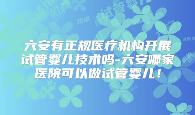 六安有正规医疗机构开展试管婴儿技术吗-六安哪家医院可以做试管婴儿！