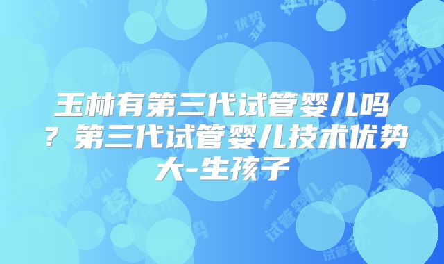玉林有第三代试管婴儿吗？第三代试管婴儿技术优势大-生孩子