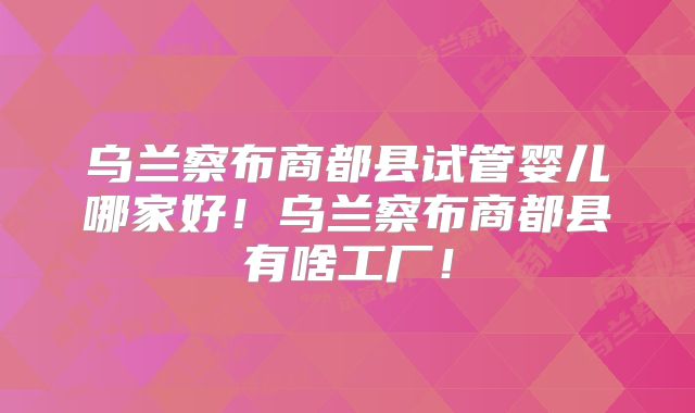 乌兰察布商都县试管婴儿哪家好！乌兰察布商都县有啥工厂！