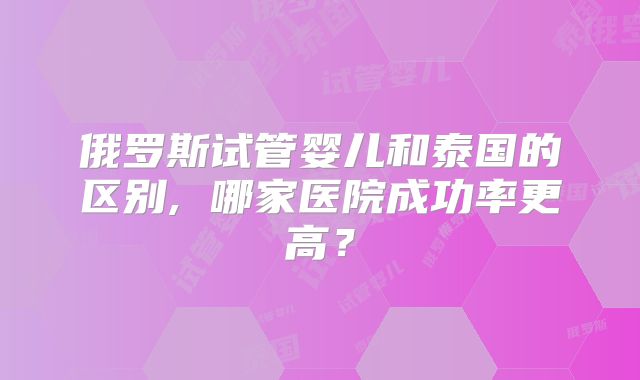 俄罗斯试管婴儿和泰国的区别, 哪家医院成功率更高？