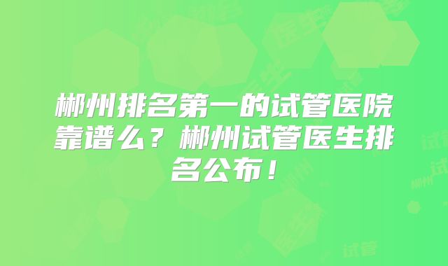 郴州排名第一的试管医院靠谱么?郴州试管医生排名公布!