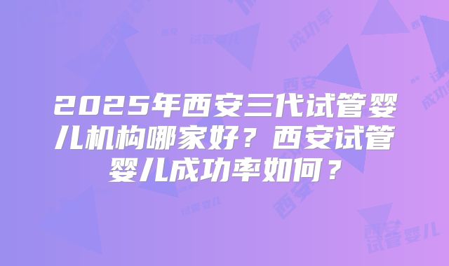 2025年西安三代试管婴儿机构哪家好？西安试管婴儿成功率如何？