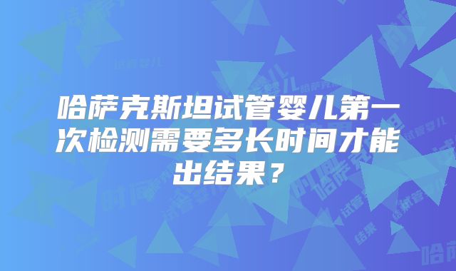 哈萨克斯坦试管婴儿第一次检测需要多长时间才能出结果？