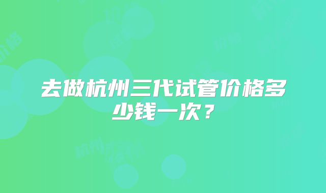 去做杭州三代试管价格多少钱一次?