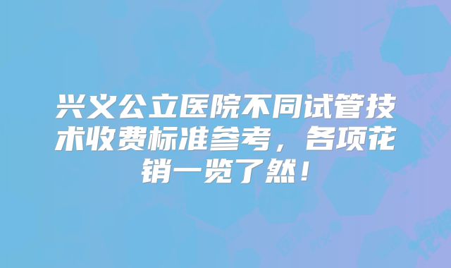 兴义公立医院不同试管技术收费标准参考，各项花销一览了然！