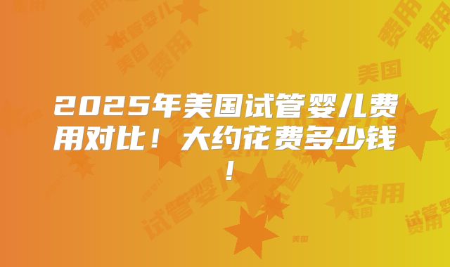 2025年美国试管婴儿费用对比！大约花费多少钱！