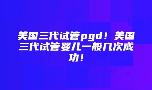 美国三代试管pgd！美国三代试管婴儿一般几次成功！