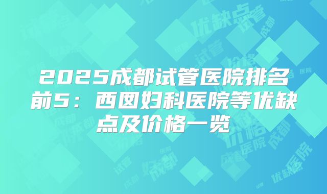 2025成都试管医院排名前5：西囡妇科医院等优缺点及价格一览