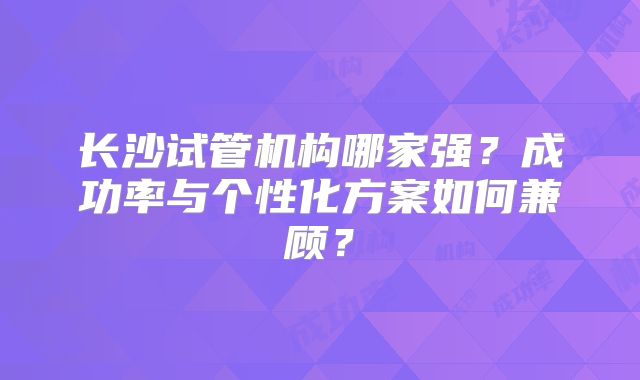 长沙试管机构哪家强？成功率与个性化方案如何兼顾？