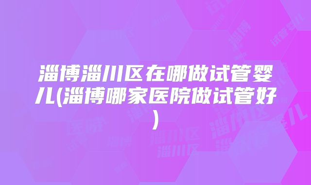 淄博淄川区在哪做试管婴儿(淄博哪家医院做试管好)