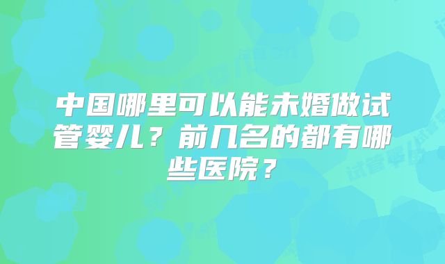 中国哪里可以能未婚做试管婴儿？前几名的都有哪些医院？