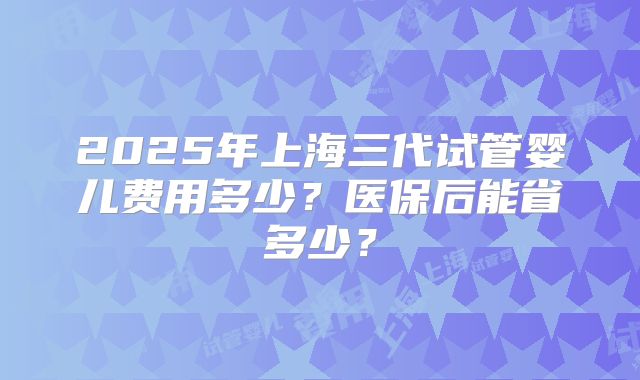 2025年上海三代试管婴儿费用多少？医保后能省多少？