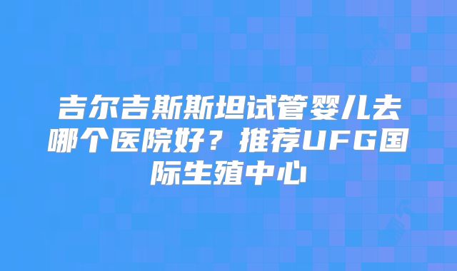 吉尔吉斯斯坦试管婴儿去哪个医院好？推荐UFG国际生殖中心