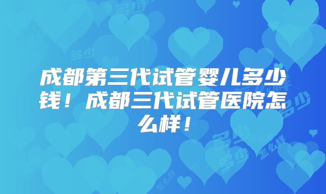 成都第三代试管婴儿多少钱！成都三代试管医院怎么样！