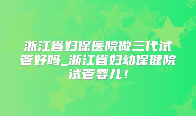 浙江省妇保医院做三代试管好吗_浙江省妇幼保健院试管婴儿！