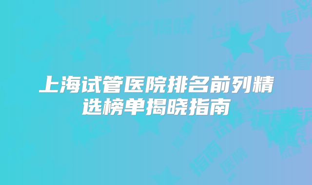 上海试管医院排名前列精选榜单揭晓指南