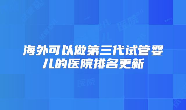 海外可以做第三代试管婴儿的医院排名更新
