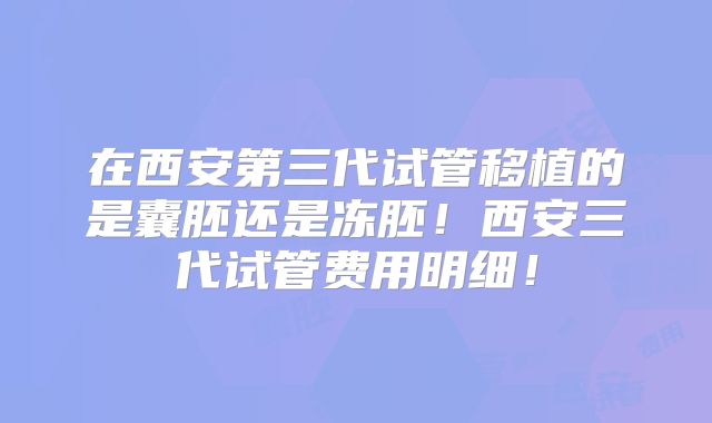 在西安第三代试管移植的是囊胚还是冻胚！西安三代试管费用明细！