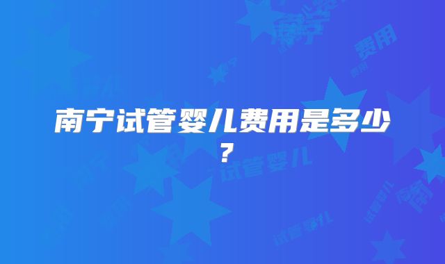 南宁试管婴儿费用是多少？