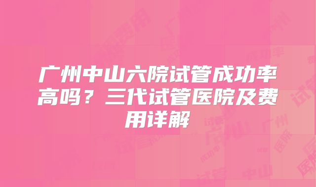 广州中山六院试管成功率高吗？三代试管医院及费用详解