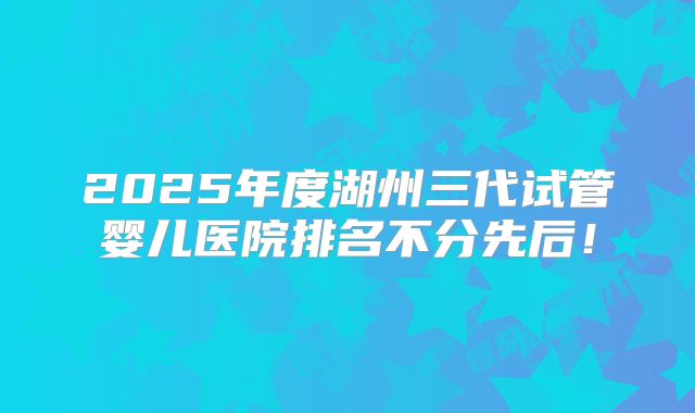 2025年度湖州三代试管婴儿医院排名不分先后！