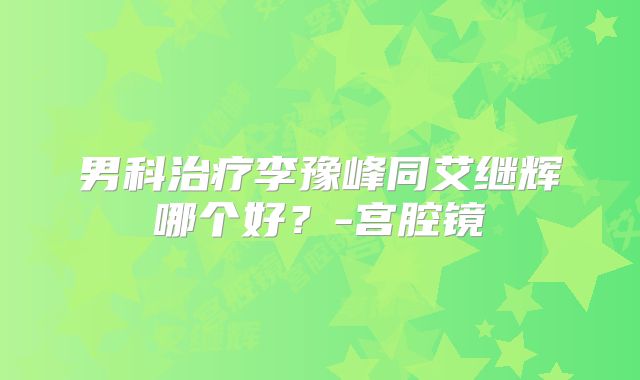 男科治疗李豫峰同艾继辉哪个好？-宫腔镜