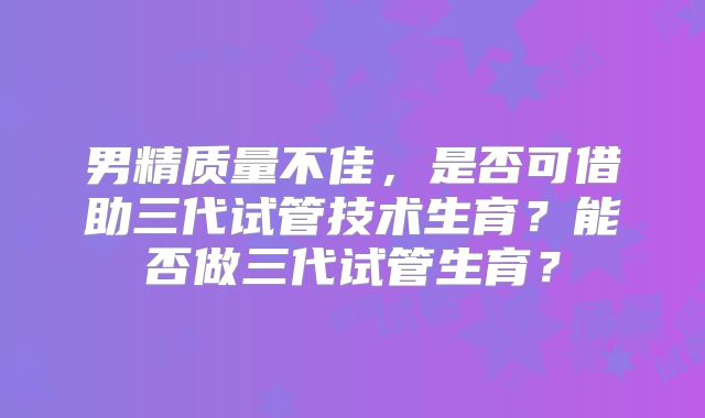 男精质量不佳,是否可借助三代试管技术生育?能否做三代试管生育?