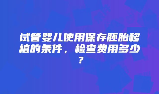 试管婴儿使用保存胚胎移植的条件，检查费用多少？