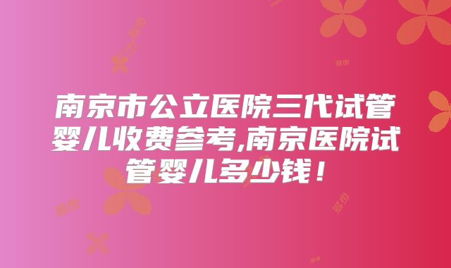 南京市公立医院三代试管婴儿收费参考,南京医院试管婴儿多少钱！