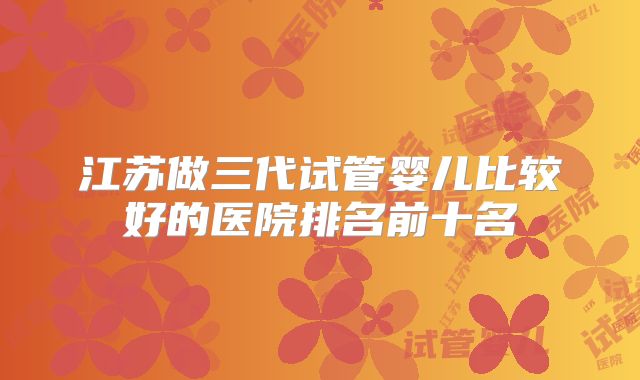 江苏做三代试管婴儿比较好的医院排名前十名