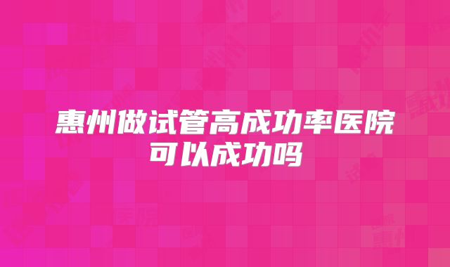 惠州做试管高成功率医院可以成功吗