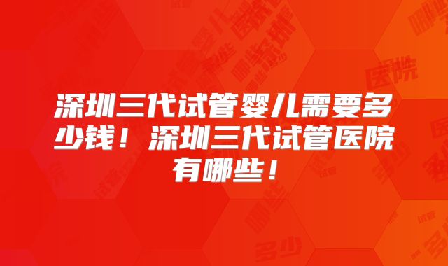 深圳三代试管婴儿需要多少钱！深圳三代试管医院有哪些！