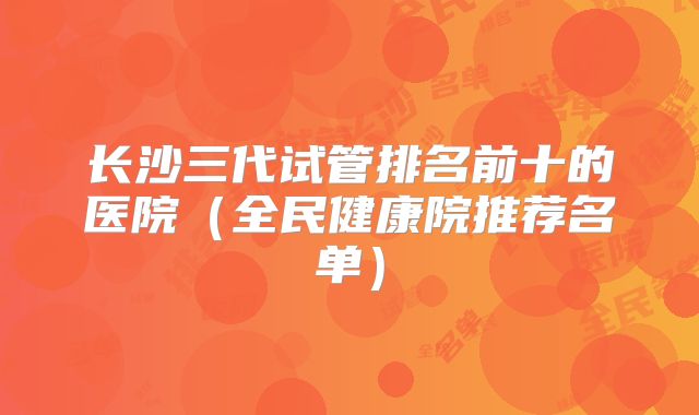 长沙三代试管排名前十的医院(全民健康院推荐名单)