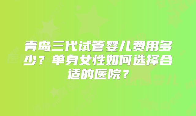青岛三代试管婴儿费用多少？单身女性如何选择合适的医院？