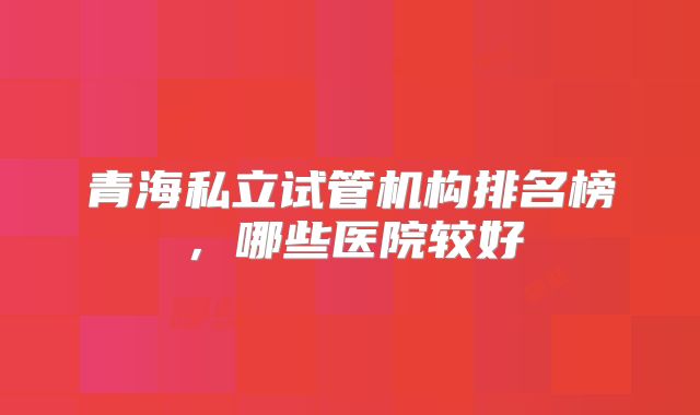 青海私立试管机构排名榜，哪些医院较好