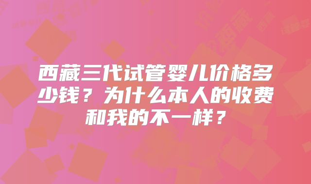西藏三代试管婴儿价格多少钱？为什么本人的收费和我的不一样？