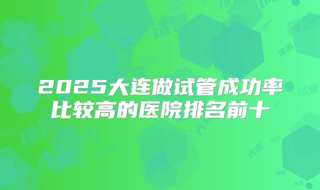 2025大连做试管成功率比较高的医院排名前十