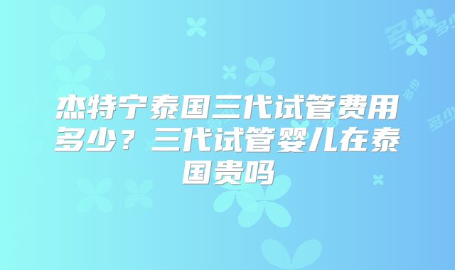 杰特宁泰国三代试管费用多少？三代试管婴儿在泰国贵吗