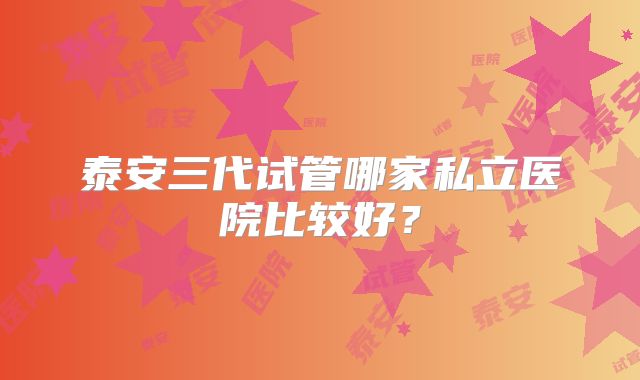 泰安三代试管哪家私立医院比较好？