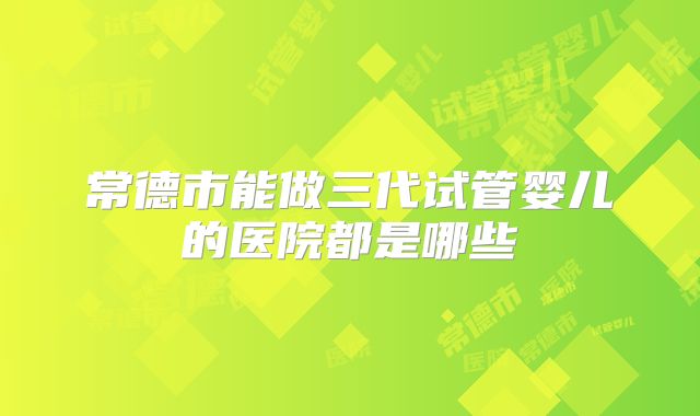 常德市能做三代试管婴儿的医院都是哪些