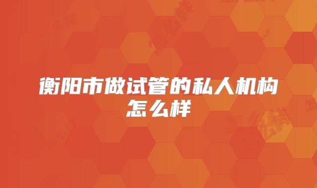 衡阳市做试管的私人机构怎么样