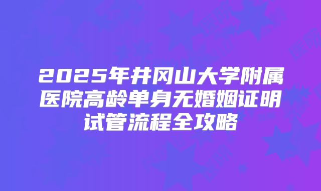 2025年井冈山大学附属医院高龄单身无婚姻证明试管流程全攻略
