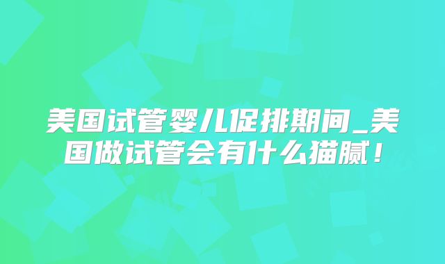 美国试管婴儿促排期间_美国做试管会有什么猫腻！