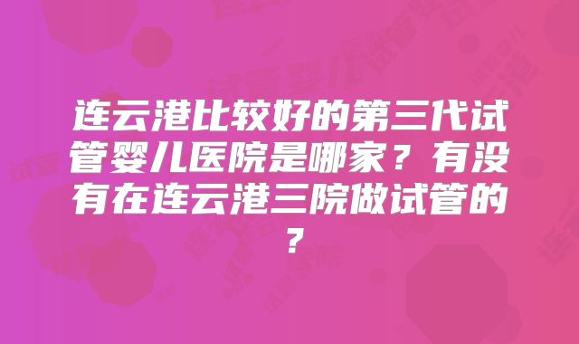 连云港比较好的第三代试管婴儿医院是哪家？有没有在连云港三院做试管的？