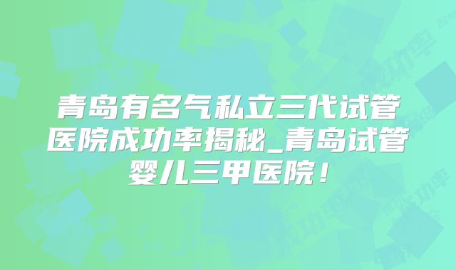 青岛有名气私立三代试管医院成功率揭秘_青岛试管婴儿三甲医院！