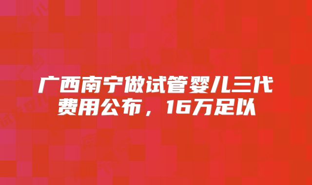 广西南宁做试管婴儿三代费用公布，16万足以