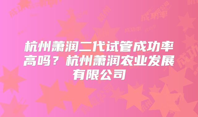 杭州萧润二代试管成功率高吗？杭州萧润农业发展有限公司