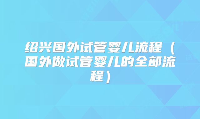 绍兴国外试管婴儿流程（国外做试管婴儿的全部流程）