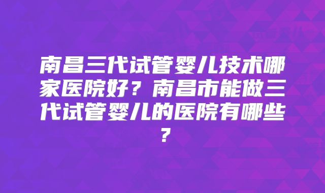 南昌三代试管婴儿技术哪家医院好？南昌市能做三代试管婴儿的医院有哪些？